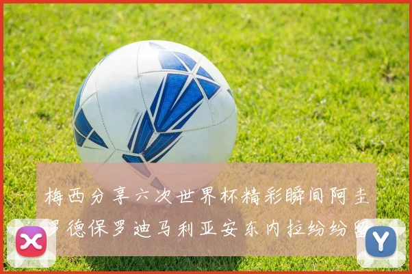 梅西分享六次世界杯精彩瞬间阿圭罗德保罗迪马利亚安东内拉纷纷留言互动