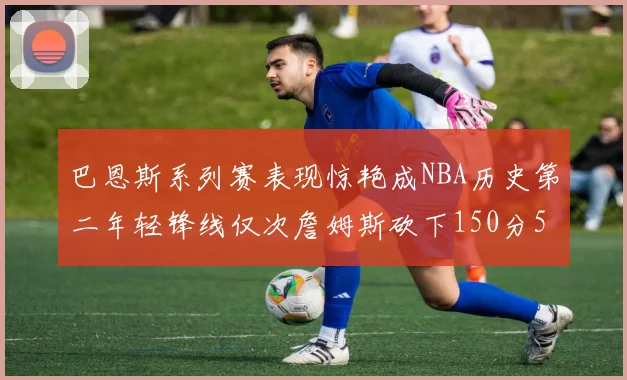 巴恩斯系列赛表现惊艳成NBA历史第二年轻锋线仅次詹姆斯砍下150分50助