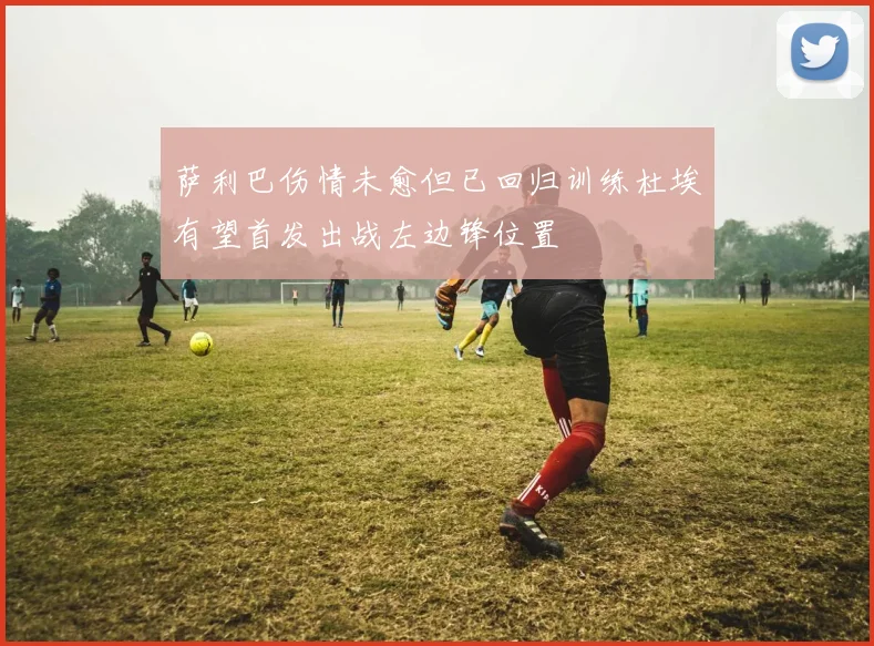 萨利巴伤情未愈但已回归训练杜埃有望首发出战左边锋位置