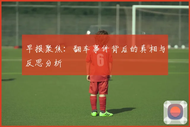 早报聚焦：翻车事件背后的真相与反思分析