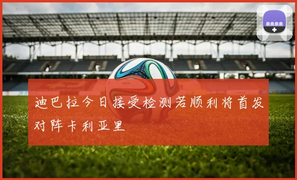 迪巴拉今日接受检测若顺利将首发对阵卡利亚里