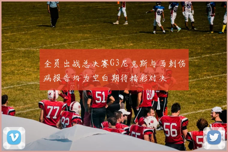 全员出战总决赛G3尼克斯与马刺伤病报告均为空白期待精彩对决