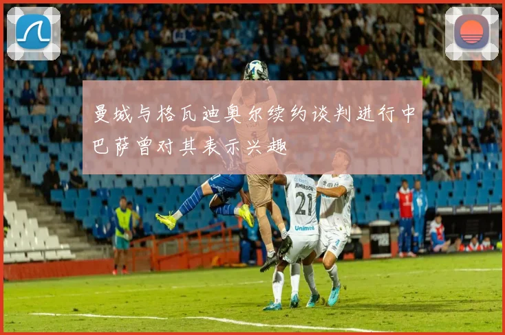 曼城与格瓦迪奥尔续约谈判进行中巴萨曾对其表示兴趣