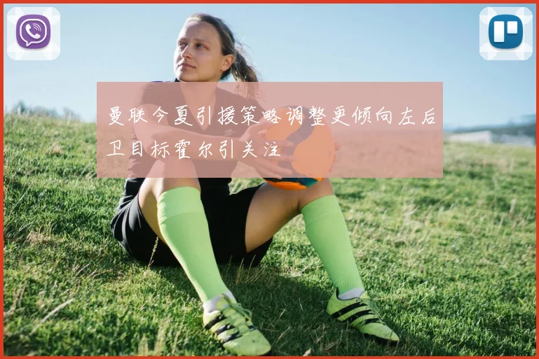 曼联今夏引援策略调整更倾向左后卫目标霍尔引关注