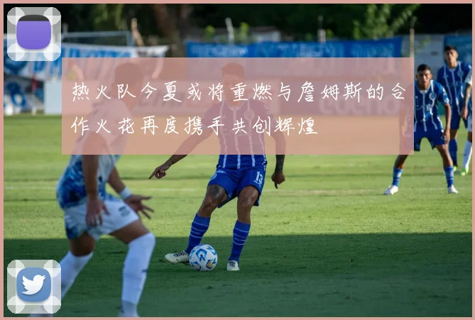 热火队今夏或将重燃与詹姆斯的合作火花再度携手共创辉煌