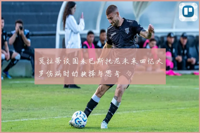 莫拉蒂谈国米巴斯托尼未来回忆大罗伤病时的抉择与思考