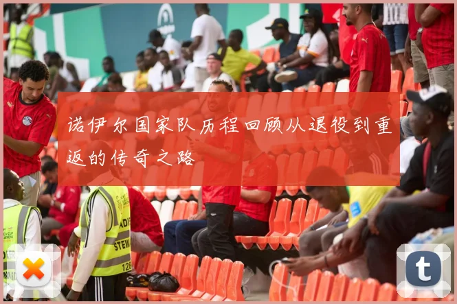 诺伊尔国家队历程回顾从退役到重返的传奇之路