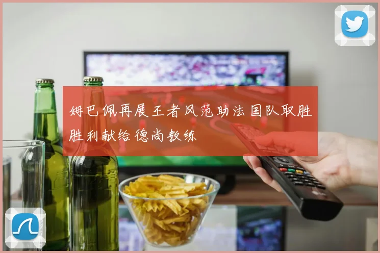姆巴佩再展王者风范助法国队取胜胜利献给德尚教练