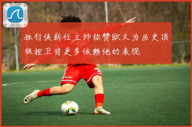 独行侠新任主帅称赞欧文为历史顶级控卫将更多依赖他的表现