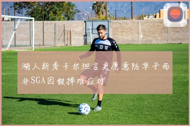 湖人新秀卡尔坦言更愿意防华子而非SGA因假摔难应对