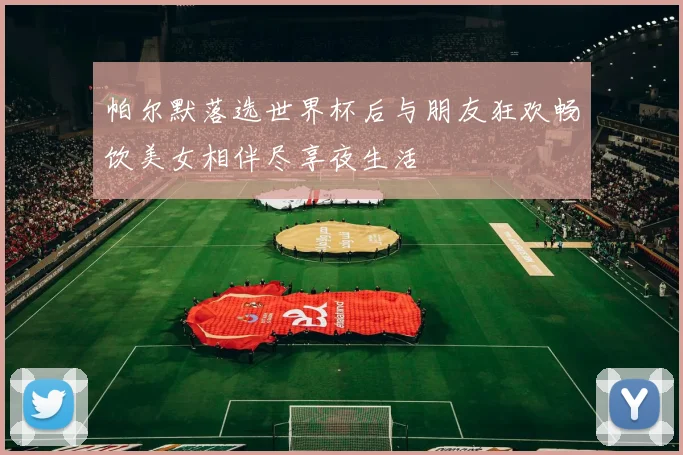 帕尔默落选世界杯后与朋友狂欢畅饮美女相伴尽享夜生活