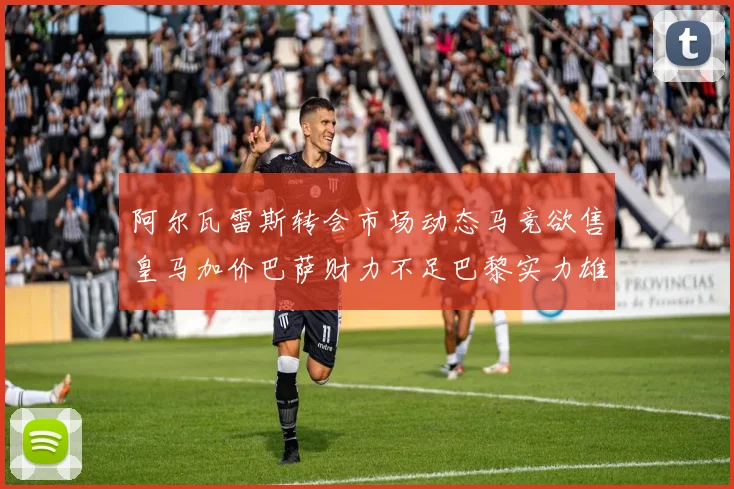 阿尔瓦雷斯转会市场动态马竞欲售皇马加价巴萨财力不足巴黎实力雄厚