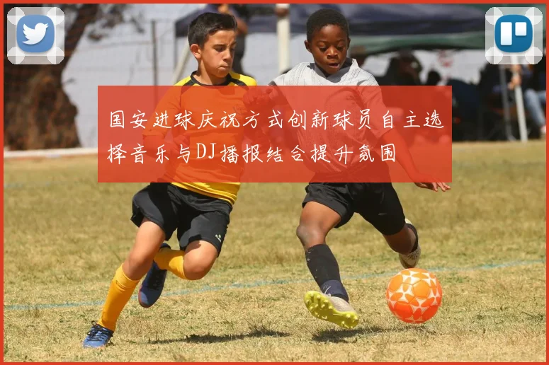 国安进球庆祝方式创新球员自主选择音乐与DJ播报结合提升氛围