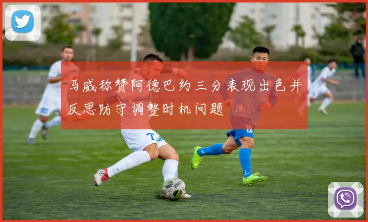 马威称赞阿德巴约三分表现出色并反思防守调整时机问题