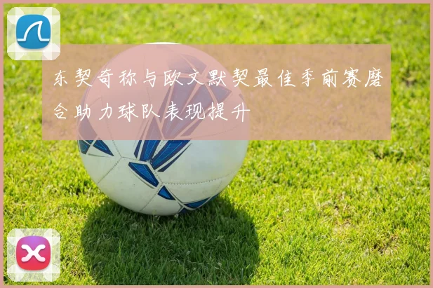 东契奇称与欧文默契最佳季前赛磨合助力球队表现提升