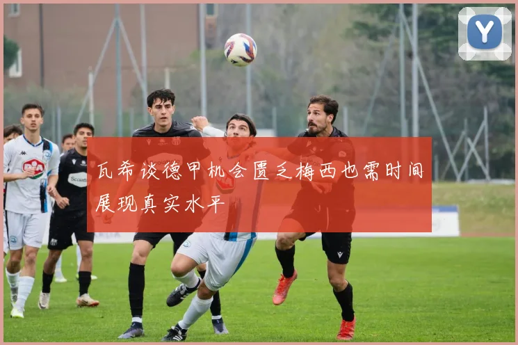 瓦希谈德甲机会匮乏梅西也需时间展现真实水平