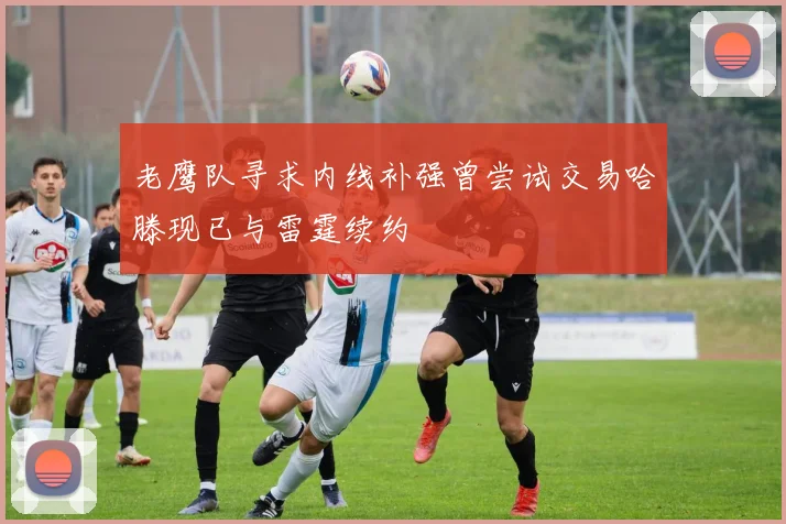 老鹰队寻求内线补强曾尝试交易哈滕现已与雷霆续约