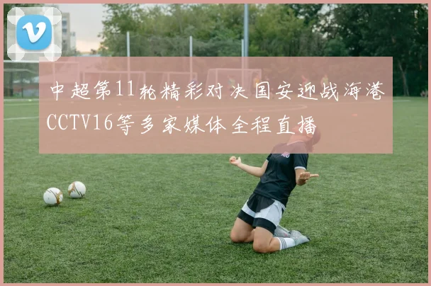 中超第11轮精彩对决国安迎战海港CCTV16等多家媒体全程直播