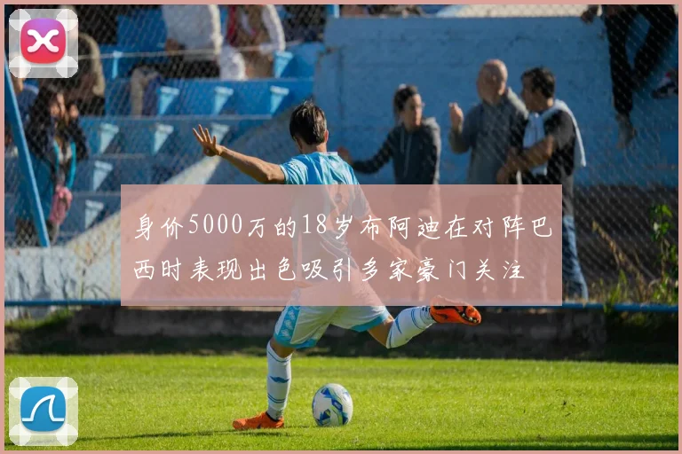 身价5000万的18岁布阿迪在对阵巴西时表现出色吸引多家豪门关注