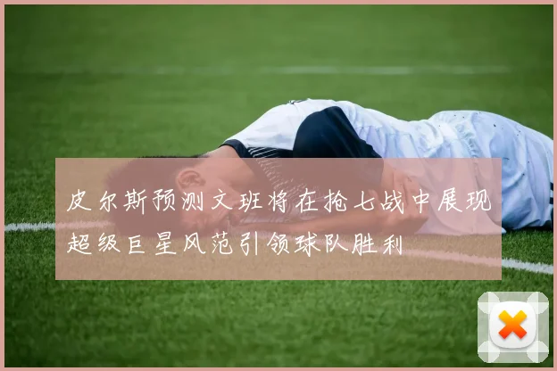 皮尔斯预测文班将在抢七战中展现超级巨星风范引领球队胜利