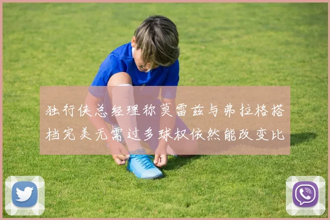 独行侠总经理称莫雷兹与弗拉格搭档完美无需过多球权依然能改变比赛局势