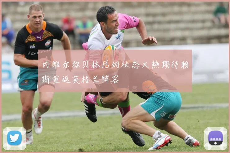内维尔称贝林厄姆状态火热期待赖斯重返英格兰阵容