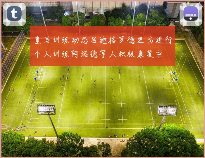 皇马训练动态吕迪格罗德里戈进行个人训练阿诺德等人积极康复中