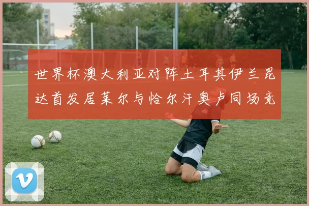 世界杯澳大利亚对阵土耳其伊兰昆达首发居莱尔与恰尔汗奥卢同场竞技