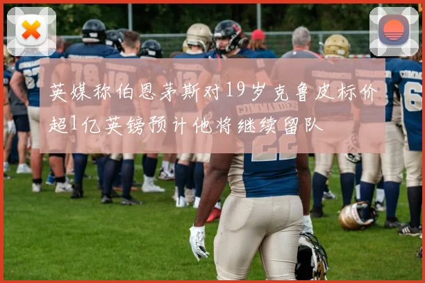 英媒称伯恩茅斯对19岁克鲁皮标价超1亿英镑预计他将继续留队