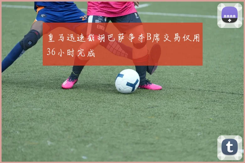 皇马迅速截胡巴萨争夺B席交易仅用36小时完成