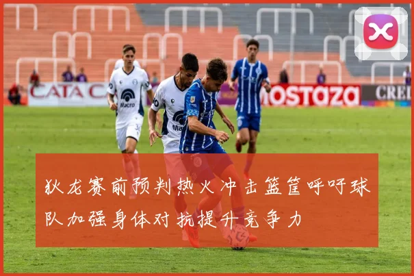 狄龙赛前预判热火冲击篮筐呼吁球队加强身体对抗提升竞争力
